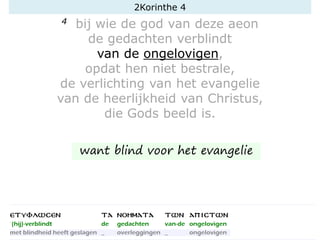4 bij wie de god van deze aeon
de gedachten verblindt
van de ongelovigen,
opdat hen niet bestrale,
de verlichting van het evangelie
van de heerlijkheid van Christus,
die Gods beeld is.
2Korinthe 4
want blind voor het evangelie
 