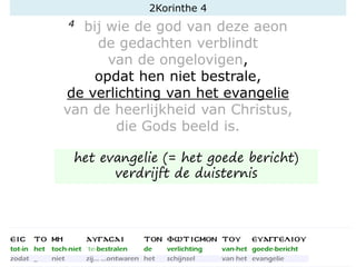 4 bij wie de god van deze aeon
de gedachten verblindt
van de ongelovigen,
opdat hen niet bestrale,
de verlichting van het evangelie
van de heerlijkheid van Christus,
die Gods beeld is.
2Korinthe 4
het evangelie (= het goede bericht)
verdrijft de duisternis
 