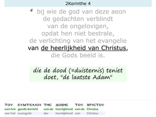 4 bij wie de god van deze aeon
de gedachten verblindt
van de ongelovigen,
opdat hen niet bestrale,
de verlichting van het evangelie
van de heerlijkheid van Christus,
die Gods beeld is.
2Korinthe 4
die de dood (=duisternis) teniet
doet, "de laatste Adam"
 