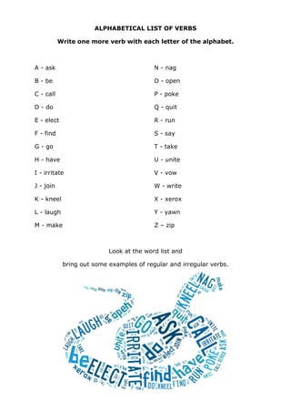 ALPHABETICAL LIST OF VERBS
Write one more verb with each letter of the alphabet.
A - ask
B - be
C - call
D - do
E - elect
F - find
G - go
H - have
I - irritate
J - join
K - kneel
L - laugh
M - make
N - nag
O - open
P - poke
Q - quit
R - run
S - say
T - take
U - unite
V - vow
W - write
X - xerox
Y - yawn
Z – zip
Look at the word list and
bring out some examples of regular and irregular verbs.
 