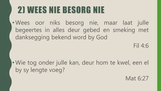 2) WEES NIE BESORG NIE
• Wees oor niks besorg nie, maar laat julle
begeertes in alles deur gebed en smeking met
danksegging bekend word by God
Fil 4:6
• Wie tog onder julle kan, deur hom te kwel, een el
by sy lengte voeg?
Mat 6:27
 