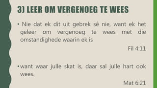 3) LEER OM VERGENOEG TE WEES
• Nie dat ek dit uit gebrek sê nie, want ek het
geleer om vergenoeg te wees met die
omstandighede waarin ek is
Fil 4:11
•want waar julle skat is, daar sal julle hart ook
wees.
Mat 6:21
 
