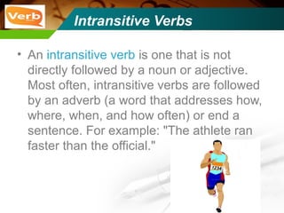 Intransitive Verbs
• An intransitive verb is one that is not
directly followed by a noun or adjective.
Most often, intransitive verbs are followed
by an adverb (a word that addresses how,
where, when, and how often) or end a
sentence. For example: "The athlete ran
faster than the official."
 