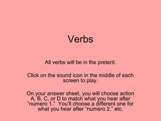 Verbs
All verbs will be in the preterit.
Click on the sound icon in the middle of each
screen to play.
On your answer sheet, you will choose action
A, B, C, or D to match what you hear after
“numero 1.” You’ll choose a different one for
what you hear after “numero 2,” etc.

 