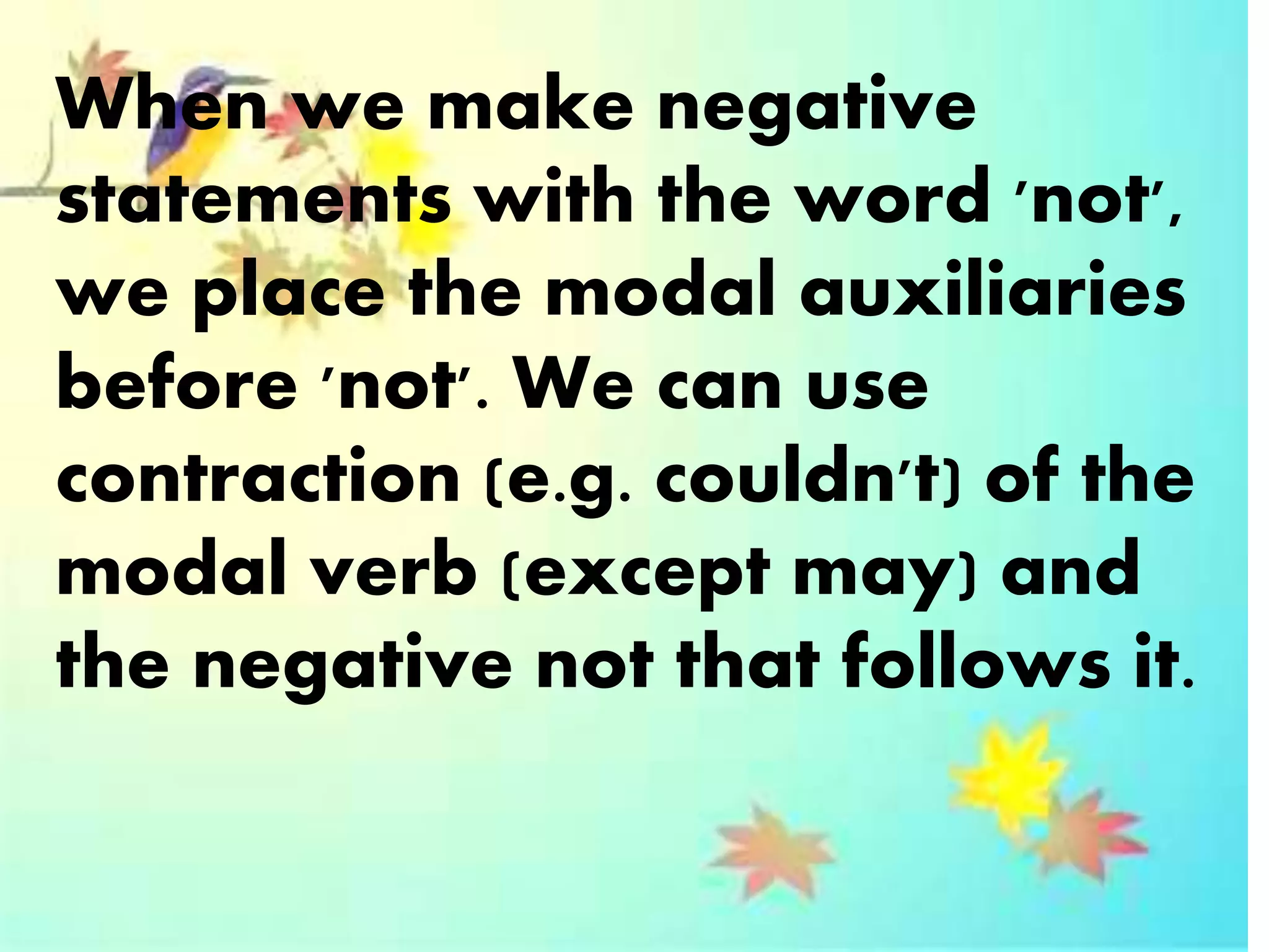 When we make negative
statements with the word 'not',
we place the modal auxiliaries
before 'not'. We can use
contraction (e.g. couldn't) of the
modal verb (except may) and
the negative not that follows it.
 