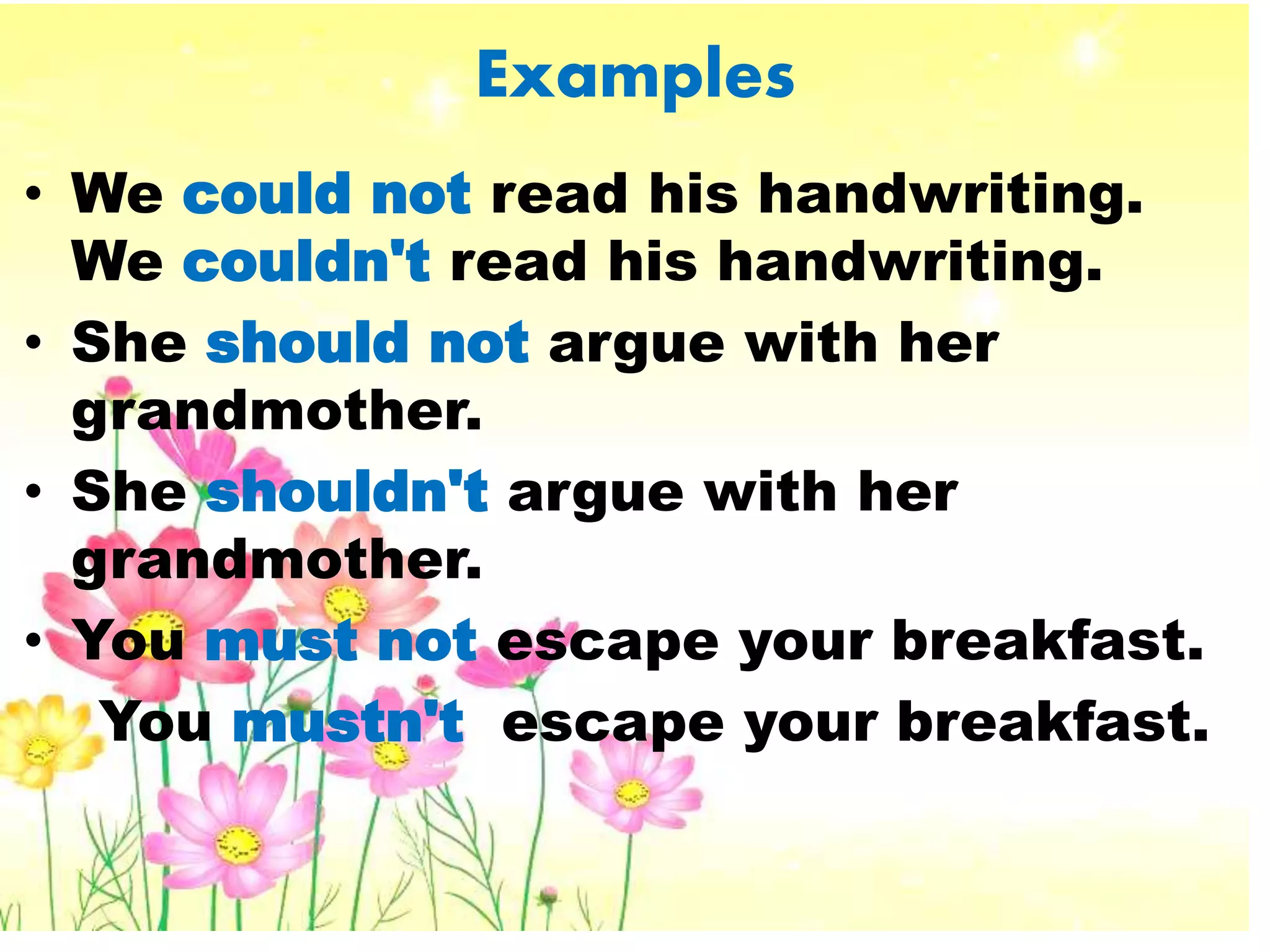 Examples
• We could not read his handwriting.
We couldn't read his handwriting.
• She should not argue with her
grandmother.
• She shouldn't argue with her
grandmother.
• You must not escape your breakfast.
You mustn't escape your breakfast.
 