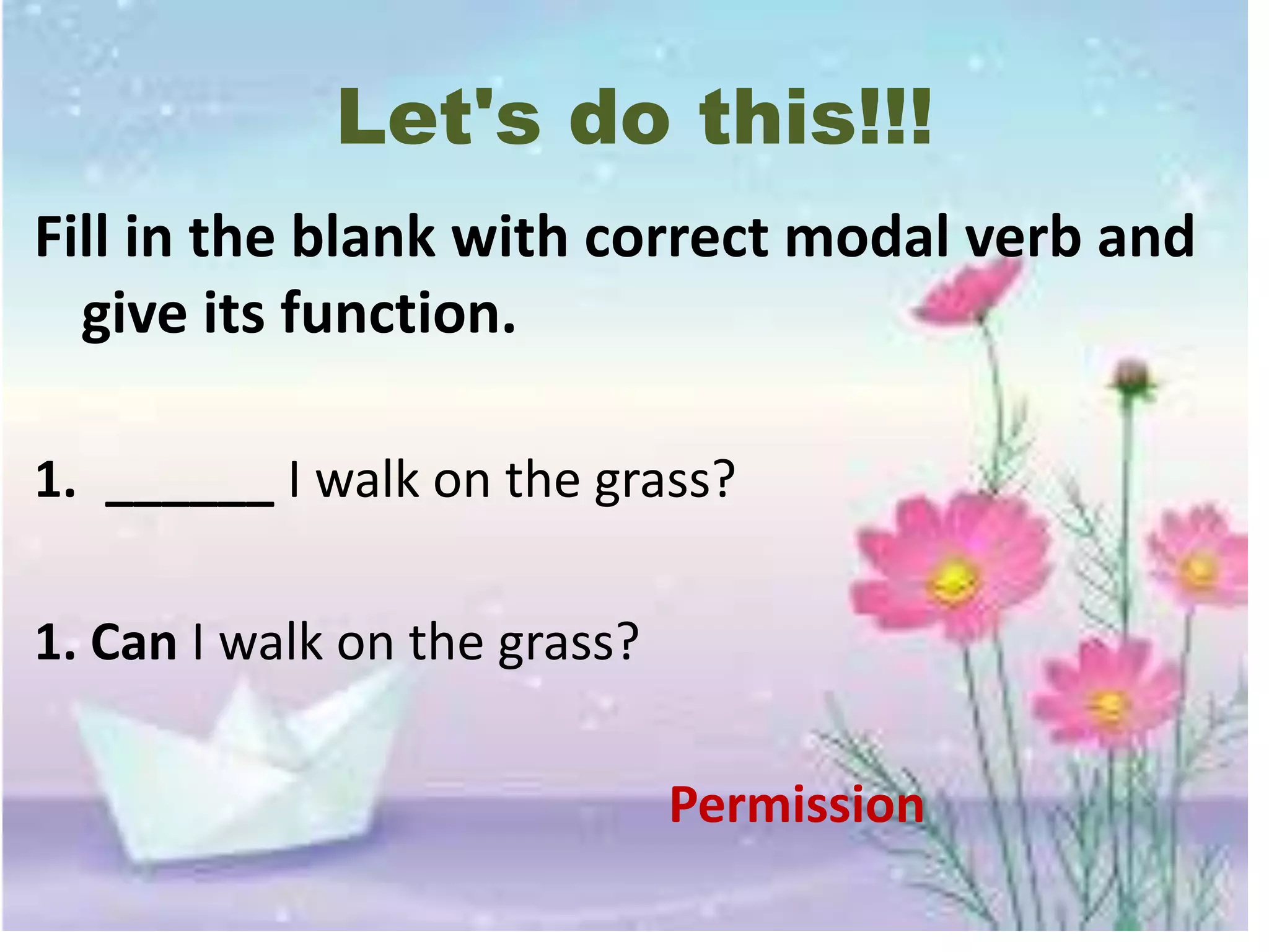 Let's do this!!!
Fill in the blank with correct modal verb and
give its function.
1. ______ I walk on the grass?
1. Can I walk on the grass?
Permission
 