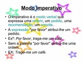 Modo Imperativo O imperativo é o  modo verbal  que expressa uma  ordem , um  pedido , uma  recomendação , um  convite . A  expressão  "por favor" atribui-lhe um pedido.  Exº:  Por favor, traga-me um café.   Sem a palavra "por favor" atribui-lhe uma ordem.  EX:  Traga-me um café. 