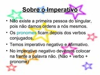 Sobre o Imperativo Não existe a primeira pessoa do singular, pois não damos ordens a nós mesmos. Os  pronomes  ficam depois dos verbos conjugados. Temos imperativo negativo e afirmativo. No imperativo negativo devemos colocar na frente a palavra não. (Não + verbo + pronome) 