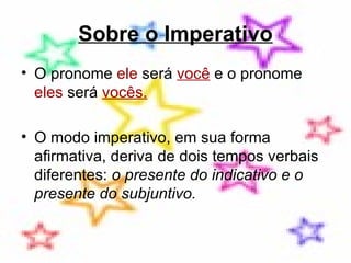 Sobre o Imperativo O pronome  ele  será  você  e o pronome  eles  será  vocês.   O modo imperativo, em sua forma afirmativa, deriva de dois tempos verbais diferentes:  o presente do indicativo e o presente do subjuntivo.  