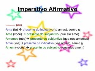 Imperativo Afirmativo --------- (eu) Ama  (tu)     presente do indicativo (tu amas), sem o  s Ame  (você)     presente do subjuntivo  (que ele ame) Amemos  (nós)    presente do subjuntivo  (que nós  amemos) Amai  (vós)    presente do indicativo  (vós amais), sem o  s Amem  (vocês)     presente do subjuntivo  (que eles amem) 