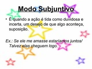 Modo Subjuntivo É quando a ação é tida como duvidosa e incerta, um desejo de que algo aconteça, suposição.  Ex.: Se ele me amasse estaríamos juntos/ Talvez elas cheguem logo.  