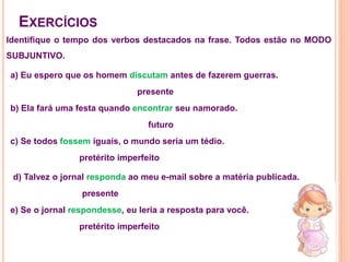 Identifique o tempo dos verbos destacados na frase. Todos estão no MODO
SUBJUNTIVO.
EXERCÍCIOS
a) Eu espero que os homem discutam antes de fazerem guerras.
presente
b) Ela fará uma festa quando encontrar seu namorado.
futuro
c) Se todos fossem iguais, o mundo seria um tédio.
pretérito imperfeito
d) Talvez o jornal responda ao meu e-mail sobre a matéria publicada.
presente
e) Se o jornal respondesse, eu leria a resposta para você.
pretérito imperfeito
 