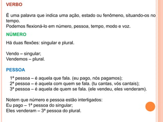VERBO
É uma palavra que indica uma ação, estado ou fenômeno, situando-os no
tempo.
Podemos flexioná-lo em número, pessoa, tempo, modo e voz.
NÚMERO
Há duas flexões: singular e plural.
Vendo – singular;
Vendemos – plural.
PESSOA
1ª pessoa – é aquela que fala. (eu pago, nós pagamos);
2ª pessoa – é aquela com quem se fala. (tu cantas, vós cantais);
3ª pessoa – é aquela de quem se fala. (ele vendeu, eles venderam).
Notem que número e pessoa estão interligados:
Eu pago – 1ª pessoa do singular;
Eles venderam – 3ª pessoa do plural.
 