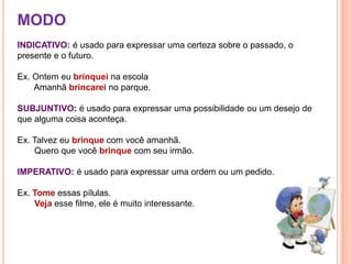 MODOINDICATIVO: é usado para expressar uma certeza sobre o passado, o presente e o futuro.Ex. Ontem eu brinquei na escola      Amanhã brincarei no parque.SUBJUNTIVO: é usado para expressar uma possibilidade ou um desejo de que alguma coisa aconteça.Ex. Talvez eu brinque com você amanhã.Quero que você brinque com seu irmão.IMPERATIVO: é usado para expressar uma ordem ou um pedido.Ex. Tome essas pílulas. Vejaesse filme, ele é muito interessante.