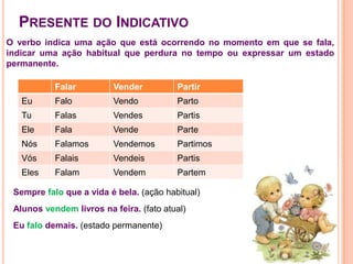 Presente do IndicativoO verbo indica uma ação que está ocorrendo no momento em que se fala, indicar uma ação habitual que perdura no tempo ou expressar um estado permanente. Sempre falo que a vida é bela. (ação habitual)Alunos vendem livros na feira. (fato atual)Eu falo demais. (estado permanente)