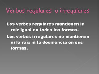 Los verbos regulares mantienen la raíz igual en todas las formas. Los verbos irregulares no mantienen ni la raíz ni la desinencia en sus formas. 
