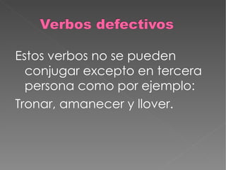 Estos verbos no se pueden conjugar excepto en tercera persona como por ejemplo: Tronar, amanecer y llover. 