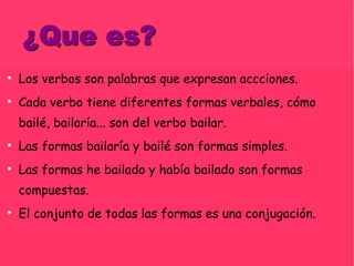 Los verbos son palabras que expresan accciones. Cada verbo tiene diferentes formas verbales, cómo bailé, bailaría... son del verbo bailar. Las formas bailaría y bailé son formas simples. Las formas he bailado y había bailado son formas compuestas. El conjunto de todas las formas es una conjugación. 