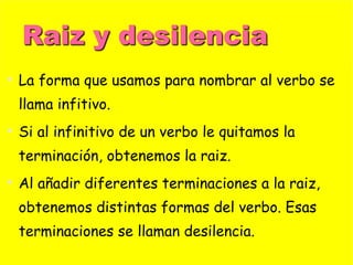 La forma que usamos para nombrar al verbo se llama infitivo. Si al infinitivo de un verbo le quitamos la terminación, obtenemos la raiz. Al añadir diferentes terminaciones a la raiz, obtenemos distintas formas del verbo. Esas terminaciones se llaman desilencia. 