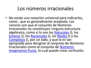Los números irracionales
• No existe una notación universal para indicarlos,
  como , que es generalmente aceptada. Las
  razones son que el conjunto de Números
  Irracionales no constituyen ninguna estructura
  algebraica, como sí lo son los Naturales (), los
  Enteros (), los Racionales (), los Reales () y los
  Complejos (), por un lado, y que la es tan
  apropiada para designar al conjunto de Números
  Irracionales como al conjunto de Números
  Imaginarios Puros, lo cual puede crear confusión.
 