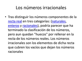 Los números irracionales
• Tras distinguir los números componentes de la
  recta real en tres categorías: (naturales,
  enteros y racionales), podría parecer que ha
  terminado la clasificación de los números,
  pero aun quedan "huecos" por rellenar en la
  recta de los números reales. Los números
  irracionales son los elementos de dicha recta
  que cubren los vacíos que dejan los números
  racionales
 
