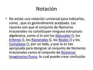 Notación
• No existe una notación universal para indicarlos,
  como , que es generalmente aceptada. Las
  razones son que el conjunto de Números
  Irracionales no constituyen ninguna estructura
  algebraica, como sí lo son los Naturales (), los
  Enteros (), los Racionales (), los Reales () y los
  Complejos (), por un lado, y que la es tan
  apropiada para designar al conjunto de Números
  Irracionales como al conjunto de Números
  Imaginarios Puros, lo cual puede crear confusión
 