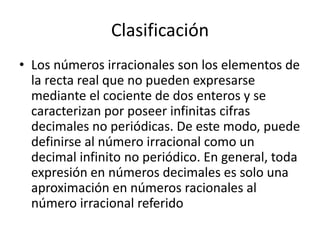 Clasificación
• Los números irracionales son los elementos de
  la recta real que no pueden expresarse
  mediante el cociente de dos enteros y se
  caracterizan por poseer infinitas cifras
  decimales no periódicas. De este modo, puede
  definirse al número irracional como un
  decimal infinito no periódico. En general, toda
  expresión en números decimales es solo una
  aproximación en números racionales al
  número irracional referido
 