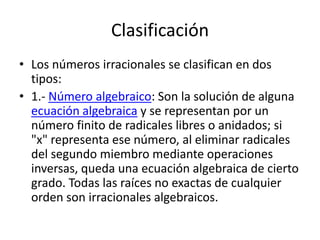 Clasificación
• Los números irracionales se clasifican en dos
  tipos:
• 1.- Número algebraico: Son la solución de alguna
  ecuación algebraica y se representan por un
  número finito de radicales libres o anidados; si
  "x" representa ese número, al eliminar radicales
  del segundo miembro mediante operaciones
  inversas, queda una ecuación algebraica de cierto
  grado. Todas las raíces no exactas de cualquier
  orden son irracionales algebraicos.
 