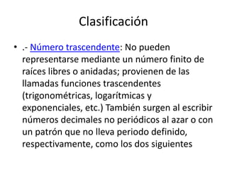Clasificación
• .- Número trascendente: No pueden
  representarse mediante un número finito de
  raíces libres o anidadas; provienen de las
  llamadas funciones trascendentes
  (trigonométricas, logarítmicas y
  exponenciales, etc.) También surgen al escribir
  números decimales no periódicos al azar o con
  un patrón que no lleva periodo definido,
  respectivamente, como los dos siguientes
 