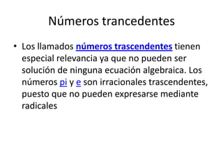 Números trancedentes
• Los llamados números trascendentes tienen
  especial relevancia ya que no pueden ser
  solución de ninguna ecuación algebraica. Los
  números pi y e son irracionales trascendentes,
  puesto que no pueden expresarse mediante
  radicales
 