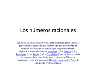 Los números racionales
  No existe una notación universal para indicarlos, como , que es
    generalmente aceptada. Las razones son que el conjunto de
      Números Irracionales no constituyen ninguna estructura
    algebraica, como sí lo son los Naturales (), los Enteros (), los
Racionales (), los Reales () y los Complejos (), por un lado, y que la
      es tan apropiada para designar al conjunto de Números
 Irracionales como al conjunto de Números Imaginarios Puros, lo
                    cual puede crear confusión.
 