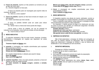 e) Futuro do presente: exprime um fato posterior ao momento em que             Mesmo que saísse antes, não teria chegado a tempo. (passado)
                                          se fala, tido como certo.                                                   Ficaria feliz se ele fosse à minha casa. (futuro)
                                          Ex.: Amanhã chegarão os meus pais.
                                                                                                                 c) futuro: é empregado em orações subordinadas para indicar
                                              O futuro do presente pode ser empregado para exprimir idéia de        eventualidade no futuro.
                                       incerteza, de dúvida.                                                        Farei o trabalho se tiver tempo.
                                              Ex.: Serei eu o único culpado?
                                                                                                                 3. MODO IMPERATIVO
                                       f)   Futuro do pretérito: exprime um fato futuro tomado em relação a um
                                            fato passado.                                                           O imperativo exprime uma atitude de mando, solicitação, convite ou
                                            Ex.: Ontem você disse que viria à escola.                            conselho. É empregado em orações absolutas, principais ou coordenadas.
                                                                                                                    Como o imperativo pode exprimir várias posturas, a entoação da frase
                                              O futuro do pretérito também pode ser usado para indicar           será fundamental para exprimir a idéia pretendida.
                                       incerteza, dúvida.                                                           No imperativo, o falante sempre se dirige a um interlocutor; por isso,
                                              Ex.: Seriam mais ou menos dez horas quando ele chegou.             só possui as formas que admitem um interlocutor (segundas e terceiras
                                                                                                                 pessoas e primeira pessoa do plural).
                                               Usa-se ainda o futuro do pretérito, em vez do presente do            Prestem atenção! (ordem)
                                       indicativo ou do imperativo, como forma de cortesia, de boa educação.        Empreste-me o livro, por favor. (solicitação)
                                               Ex.: Você me faria um favor?                                         Venha ao meu aniversário, em minha casa. (convite)
CENTRO EDUCACIONAL LEONARDO DA VINCI




                                                                                                                    Não guarde rancor, pode lhe dar uma gastrite. (conselho)
                                       2. MODO INDICATIVO
                                                                                                                 4. EMPREGO DO INFINITIVO
                                          O subjuntivo apresenta o fato de modo incerto, impreciso, duvidoso.
                                       Normalmente é empregado em orações que dependem de outras                        Não é fácil sistematizar o emprego do infinitivo em português, já
                                       (subordinadas).                                                           que, além do infinitivo pessoal (ou flexionado). Não há propriamente
                                                                                                                 regras que determinem o emprego do infinitivo; o que se observa são
                                            Teríamos viajado se fizesse calor.                                   tendências e o uso consagrado por bons escritores.

                                       a) presente: é empregado nas orações subordinadas para expressar          I.      INFINITIVO IMPESSOAL
                                          fatos presentes ou futuros.
                                          É justo que eles fiquem. (presente)                                            Emprega-se o infinitivo impessoal:
                                          Desejo que todos compareçam. (futuro)                                      Quando ele não se referir a sujeito algum.
                                                                                                                      É preciso sair.
                                            Em orações independentes, é utilizado para exprimir desejo.              Na função de complemento nominal (virá regido de preposição).
                                            Deus me proteja.                                                          Esses exercícios eram fáceis de resolver.
                                            Que a terra lhes seja leve!                                              Quando ele fizer parte de uma locução verbal.
                                                                                                                      Eles deviam ir ao cinema.
                                       b) pretérito imperfeito: indica uma ação passada, presente ou futura em       Quando ele, sendo dependente dos verbos deixar, fazer, ouvir,
                                          relação ao verbo da oração principal.                                       sentir, mandar, tiver por sujeito um pronome oblíquo.
                                          Se neste momento eu tivesse coragem, contaria a verdade.                    Mandei-os sair.
                                          (presente)                                                                  Deixei-as falar.
 
