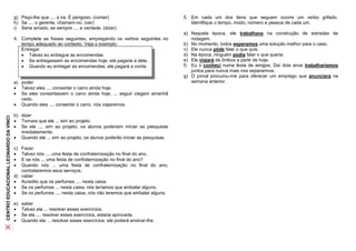 g) Peço-lhe que .... a ira. É perigoso. (conter)                           5. Em cada um dos itens que seguem ocorre um verbo grifado.
                                       h) Se .... o gerente, chamem-no. (ver)                                        Identifique o tempo, modo, número e pessoa de cada um.
                                       i) Seria amado, se sempre .... a verdade. (dizer)
                                                                                                                  a) Naquela época, ele trabalhava na construção de estradas de
                                       4. Complete as frases seguintes, empregando os verbos seguintes no            rodagem.
                                          tempo adequado ao contexto. Veja o exemplo:                             b) No momento, todos esperamos uma solução melhor para o caso.
                                          Entregar                                                                c) Ele nunca pôde falar o que quis.
                                           Talvez eu entregue as encomendas.                                     d) Na época, ninguém podia falar o que queria.
                                           Se entregassem as encomendas hoje, ela pagaria a dela.                e) Ele viajará de ônibus a partir de hoje.
                                           Quando eu entregar as encomendas, ela pagará a conta.                 f) Eu o conheci numa festa de amigos. Daí dois anos trabalharíamos
                                                                                                                     juntos para nunca mais nos separarmos.
                                                                                                                  g) O jornal procurou-me para oferecer um emprego que anunciara na
                                       a) poder                                                                      semana anterior.
                                        Talvez eles .... consertar o carro ainda hoje.
                                        Se eles consertassem o carro ainda hoje, ... seguir viagem amanhã
                                          cedo.
                                        Quando eles .... consertar o carro, nós viajaremos.

                                       b) dizer
CENTRO EDUCACIONAL LEONARDO DA VINCI




                                        Tomara que ele ... sim ao projeto.
                                        Se ele .... sim ao projeto, os alunos poderiam iniciar as pesquisas
                                          imediatamente.
                                        Quando ele ... sim ao projeto, os alunos poderão iniciar as pesquisas.

                                       c) Fazer
                                         Talvez nós .... uma festa de confraternização no final do ano.
                                         E se nós ... uma festa de confraternização no final do ano?
                                         Quando nós ... uma festa de confraternização no final do ano,
                                          contrataremos seus serviços.
                                       d) caber
                                        Acredito que os perfumes .... nesta caixa.
                                        Se os perfumes ... nesta caixa, nós teríamos que embalar alguns.
                                        Se os perfumes .... nesta caixa, nós não teremos que embalar alguns.

                                       e)   saber
                                           Talvez ela ... resolver esses exercícios.
                                           Se ela .... resolver esses exercícios, estaria aprovada.
                                           Quando ela ... resolver esses exercícios, ela poderá ensinar-lhe.
 