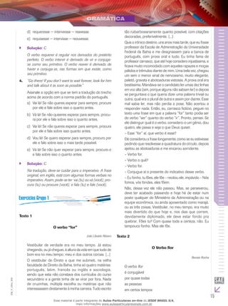 15
EM_V_GRA_009
requeresse − interviesse − reavesse.d)	
requisesse − intervisse − reouvesse.e)	
Solução:`` C
O verbo requerer é regular nos derivados do pretérito
perfeito. O verbo intervir é derivado de vir e conjuga-
se como seu primitivo. O verbo reaver é derivado de
haver e conjuga-se, nas formas em que existe, como
seu primitivo.
“Go there! If you don’t want to wait forever, look for him4.	
and talk about it as soon as possible.”
Assinale a opção em que se tem a tradução do trecho
acima de acordo com a norma padrão do português.
Vai lá! Se não queres esperar para sempre, procurea)	
por ele e fale sobre isso o quanto antes.
Vá lá! Se não quiseres esperar para sempre, procu-b)	
ra por ele e fala sobre isso o quanto antes.
Vai lá! Se não queres esperar para sempre, procurac)	
por ele e fala sobre isso quanto antes.
Vou lá! Se quero esperar para sempre, procuro pord)	
ele e falo sobre isso o mais tarde possível.
Vá lá! Se não quer esperar para sempre, procure-oe)	
e fala sobre isso o quanto antes.
Solução:`` C
Na tradução, deve-se cuidar para o imperativo. A frase
original, em inglês, está com algumas formas verbais no
imperativo. Assim, pode-se ter: vai (tu) ou vá (você); pro-
cura (tu) ou procure (você); e fala (tu) e fale (você).
Texto 1
O verbo “for”
João Ubaldo Ribeiro
Vestibular de verdade era no meu tempo. Já estou
chegando, ou já cheguei, à altura da vida em que tudo de
bom era no meu tempo; meu e dos outros coroas. [...]
O vestibular de Direto a que me submeti, na velha
faculdade de Direito da Bahia, tinha só quatro matérias:
português, latim, francês ou inglês e sociologia,
sendo que esta não constava dos currículos do curso
secundário e a gente tinha de se virar por fora. Nada
de cruzinhas, múltipla escolha ou matérias que não
interessassem diretamente à minha carreira. Tudo escrito
tão ruibarbosianamente quanto possível, com citações
decoradas, preferivelmente. [...]
Quis o irônico destino, uns anos mais tarde, que eu fosse
professor da Escola de Administração da Universidade
Federal da Bahia e me designassem para a banca de
português, com prova oral e tudo. Eu tinha fama de
professor carrasco, que até hoje considero injustíssima, e
ficava muito incomodado com aqueles rapazes e moças
pálidos e trêmulos diante de mim. Uma bela vez, chegou
um sem o menor sinal de nervosismo, muito elegante,
paletó, gravata e abotoaduras vistosas. A prova oral era
bestíssima. Mandava-se o candidato ler umas dez linhas
em voz alta (sim, porque alguns não sabiam ler) e depois
se perguntava o que queria dizer uma palavra trivial ou
outra, qual era o plural de outra e assim por diante. Esse
mal sabia ler, mas não perdia a pose. Não acertou a
responder nada. Então, eu, carrasco fictício, peguei no
texto uma frase em que a palavra “for” tanto podia ser
do verbo “ser” quanto do verbo “ir”. Pronto, pensei. Se
ele distinguir qual é o verbo, considero-o um gênio, dou
quatro, ele passa e seja o que Deus quiser.
– Esse “for” aí, que verbo é esse?
Ele considerou a frase longamente, como se eu estivesse
pedindo que resolvesse a quadratura do círculo, depois
ajeitou as abotoaduras e me encarou sorridente.
– Verbo for.
– Verbo o quê?
– Verbo for.
– Conjugue aí o presente do indicativo desse verbo.
– Eu fonho, tu fões, ele fõe – recitou ele, impávido – Nós
fomos, vós fondes, eles fõem.
Não, dessa vez ele não passou. Mas, se perseverou,
deve ter acabado passando e hoje há de estar num
posto qualquer do Ministério da Administração ou na
equipe econômica, ou ainda aposentado como marajá,
ou as três coisas. Vestibular, no meu tempo, era muito
mais divertido do que hoje e, nos dias que correm,
devidamente diplomado, ele deve estar fondo pra
quebrar. Fões tu? Com quase toda a certeza, não. Eu
tampouco fonho. Mas ele fõe.
Texto 2
O Verbo flor
Renato Rocha
O verbo flor
é conjugável
por quase todas
as pessoas
em certos tempos
Esse material é parte integrante do Aulas Particulares on-line do IESDE BRASIL S/A,
mais informações www.aulasparticularesiesde.com.br
 