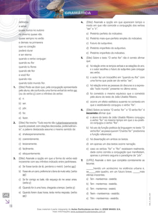 16
EM_V_GRA_009
definidos
a saber:
quase nunca no outono
no inverno quase não
quase sempre no verão
e demais na primavera
que no coração
poderá durar
e ser eterna
quando o verbo conjugar:
quando eu flor
quando tu flores
quando ele flor
e você flor
quando nós
quando todo mundo flor.
(1.	 Elite) Pode-se dizer que, pela conjugação apresentada
pelo aluno, ele confundiu uma forma verbal do verbo ser
(ou do verbo ir) com o infinitivo do verbo:
ir.a)	
ser.b)	
pôr.c)	
for.d)	
fazer.e)	
(Elite) No trecho “Tudo escrito tão2.	 ruibarbosianamente
quanto possível, com citações decoradas, preferivelmen-
te”, a palavra destacada assume o mesmo sentido de:
shakesperianamente.a)	
coerentemente.b)	
levianamente.c)	
facilmente.d)	
eloquentemente.e)	
(Elite) Assinale a opção em que a forma do verbo está3.	
incoerente com seu infinitivo indicado entre parênteses.
Se fosse tarde de lá, perderia o metrô. (verboa)	 ser)
Fosseeleumcarro,prefeririaterafamademuitoveloz.(verbob)	
ser)
Se for comigo ao baile, não esqueça de me avisar antes.c)	
(verbo ir)
Quando for à uma hora, chegarás a tempo. (verbod)	 ir)
Quando forem duas horas, terás minha resposta. (verboe)	
ser)
(Elite) Assinale a opção em que aparecem tempo e4.	
modo em que não coincide a conjugação dos verbos
“ser” e “ir”.
Pretérito perfeito do indicativo.a)	
Pretérito mais-que-perfeito simples do indicativo.b)	
Futuro do subjuntivo.c)	
Pretérito imperfeito do subjuntivo.d)	
Pretérito imperfeito do indicativo.e)	
(Elite) Sobre o texto “O verbo flor” não é correto afirmar5.	
que:
há relação entre os tempos verbais e as estações do ano,a)	
e o autor escolheu o futuro do subjuntivo para conjugar
seu verbo.
o autor faz um trocadilho em “quando eu flor” comb)	
uma forma que pode ser do verbo “ser”.
há relação entre as pessoas do discurso e a expres-c)	
são “todo mundo” presente no último verso.
foi cometido o mesmo equívoco que o cometidod)	
pelo aluno do texto de João Ubaldo Ribeiro.
ocorre um efeito estilístico ausente no contexto eme)	
que o vestibulando conjugou o verbo “for”.
(Elite) Sobre os textos “O verbo ‘for’” e “O verbo flor” é6.	
incorreto afirmar que:
o aluno do texto de João Ubaldo Ribeiro conjugoua)	
o verbo “for” no mesmo tempo em que o eu-poéti-
co conjugou o verbo “flor”.
há uso da função poética da linguagem no texto “Ob)	
verboflor”,aopassoqueem“Overbo‘for’”predomina
a função referencial.
há dissertação em ambos os textos.c)	
em apenas um dos textos ocorre narração.d)	
caso os verbos “for” e “flor” existissem realmente,e)	
dada como correta a conjugação que manifestam,
apenas o primeiro seguiria o paradigma de “pôr”.
(UFRJ) Assinale o item que completa corretamente as7.	
lacunas.
_____havido um acréscimo na violência urbana e,
se_____este quadro, em um futuro breve, _____mais
vítimas inocentes.
Tem - mantivermos - existirão.a)	
Tem - mantermos - existirão.b)	
Tem - mantermos - existirá.c)	
Teem - mantivermos - existirão.d)	
Têm - mantivermos - existirão.e)	
Esse material é parte integrante do Aulas Particulares on-line do IESDE BRASIL S/A,
mais informações www.aulasparticularesiesde.com.br
 