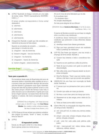 17
EM_V_GRA_009
(UFRJ) “Quebrado de fadiga e vencido por uma vigília8.	
de tantas noites, TINHA insensivelmente ADORME-
CIDO [...]”
O tempo simples correspondente à forma verbal
destacada é
adormeci.a)	
adormecera.b)	
adormecia.c)	
adormeceria.d)	
adormecendo.e)	
(C9.	 esgranrio) Assinale a opção que não completa cor-
retamente as lacunas da frase abaixo:
Quando os convidados da comadre ....... Leonardo .......
para dançar o minuete da corte.
chegarem – teve de chamá-los.a)	
tivessem chegado – teve de chamá-los.b)	
chegaram – foi chamá-los.c)	
chegassem – haveria de chamá-los.d)	
tiverem chegado – deverá chamá-los.e)	
Texto para a questão 01.
Os moradores desta costa do Brasil todos têm terra de
sesmarias dadas e repartidas pelos capitães da terra, e
a primeira coisa que pretendem alcançar são escravos
para lhe fazerem e granjearem suas roças e fazendas,
porque sem eles não se podem sustentar na terra: e uma
das coisas porque o Brasil não floresce muito mais, é
pelos escravos que se alevantarão e fugirão para suas
terras e fogem cada dia: e se esses índios não foram tão
fugitivos e mutáveis, não tivera comparação a riqueza
do Brasil.
(GANDAVO, Pero de Magalhães. 1576. Tratado das terras
do Brasil. Lisboa. In: AGUIAR, F. (org.). 1999. Com Palmos
Medida. Terra, trabalho e conflito na literatura brasileira.
São Paulo: Fundação Perseu Abramo. p. 35.)
(UFRJ) Quais as formas verbais que poderiam substituir,1.	
sem prejuízo do sentido, “foram” e “tivera”, na última
linha do Texto II?
(UFRJ)2.	
O impossível carinho
Escuta, eu não quero contar-te o meu desejo
Quero apenas contar-te a minha ternura
Ah se em troca de tanta felicidade que me dás
Eu te pudesse repor
– Eu soubesse repor –
No coração despedaçado
As mais puras alegrias da tua infância!
(BANDEIRA, Manuel. Estrela da Vida Inteira. 9.ª ed. Rio de Janeiro:
José Olympio, 1982. p. 118.)
O poema de Bandeira constrói-se com base na relação
entre o eu-lírico e seu interlocutor.
A existência desse interlocutor é evidenciada em
vocábulos que pertencem a duas diferentes classes
gramaticais.
i	dentifique essas duas classes gramaticais.a)	
	Diga que traço gramatical comum aos vocábulosb)	
indica a presença do interlocutor.
(UFF-RJ) Das frases que seguem, uma traz errado o3.	
emprego da forma verbal. Assinale-a.
Cumpre teus deveres e terás a consciência tran-a)	
quila.
Suporta-se com paciência a cólica do próximo.b)	
Nada do que se possui com gosto se perde semc)	
desconsolação.
Não voltes atrás, pois é fraqueza desistir-se da em-d)	
presa começada.
Dizia Rui Barbosa: “Fazei o que vos manda a cons-e)	
ciência e não fazei o que vos convém aos apetites.”
(AMAN-RJ) Há uma frase com incorreção de flexão4.	
verbal. Assinale-a.
É preciso que nos penteamos bem para a cerimô-a)	
nia.
Convém que vades ver vosso pai doente.b)	
Ele freou o carro bem perto da criança que corria.c)	
Desavieram-se os dois amigos, ante a vitória do Co-d)	
rinthians.
Todas as frases acima estão incorretas.e)	
(Gama Filho) Há, na conjugação dos seguintes verbos,5.	
um tempo errado. Assinale-o.
crer-pret.perf.ind.:cri,creste,creu,cremos,crestes,a)	
creram.
entupir - pres. subj.: entupa, entupas, entupa, entu-b)	
pamos, entupais, entupam.
polir - pres. Ind.: pulo, pules, pule, polimos, polis,c)	
pulem.
reter - mais-que-perf. ind.: retera, reteras, retera,d)	
retêramos, retêreis, reteram.
Esse material é parte integrante do Aulas Particulares on-line do IESDE BRASIL S/A,
mais informações www.aulasparticularesiesde.com.br
 