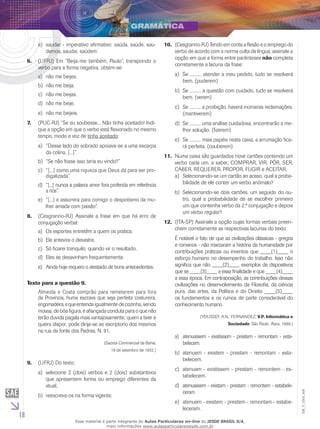 18
EM_V_GRA_009
saudar - imperativo afirmativo: saúda, saúde, sau-e)	
demos, saudai, saúdem.
(UFRJ) Em “Beija-me também, Paulo”, transpondo o6.	
verbo para a forma negativa, obtém-se:
não me beijes.a)	
não me beija.b)	
não me beijas.c)	
não me beije.d)	
não me beijeis.e)	
(PUC-RJ) “Se eu soubesse... Não tinha aceitado! Indi-7.	
que a opção em que o verbo está flexionado no mesmo
tempo, modo e voz de tinha aceitado:
“Desse lado do sobrado apoiava-se a uma escarpaa)	
da colina. [...]”
“Se não fosse isso teria eu vindo?”b)	
“[...] como uma riqueza que Deus dá para ser pro-c)	
digalizada”.
“[...] nunca a palavra amor fod)	 ra proferida em referência
a nós”.
“[...] e assumira para comigo o despotismo da mu-e)	
lher amada com paixão”.
(8.	 Cesgranrio-RJ) Assinale a frase em que há erro de
conjugação verbal:
Os esportes entretêm a quem os pratica.a)	
Ele antevira o desastre.b)	
Só ficarei tranquilo, quando vir o resultado.c)	
Eles se desavinham frequentemente.d)	
Ainda hoje requero o atestado de bons antecedentes.e)	
Texto para a questão 9.
Almeida e Costa comprão para remeterem para fora
da Província, huma escrava que seja perfeita costureira,
engomadeira,equeentenda igualmente de cozinha, sendo
mossa, de bôa figura, e afiançada conduta para o que não
terão duvida pagala mais vantajosamente; quem a tiver e
queira dispor, pode dirija-se ao escriptorio dos mesmos
na rua da fonte dos Padres, N. 91.
(Gazeta Commercial da Bahia,
19 de setembro de 1832.)
(UFRJ) Do texto:9.	
selecione 2 (dois) verbos e 2 (dois) substantivosa)	
que apresentem forma ou emprego diferentes da
atual;
reescreva-os na forma vigente.b)	
(10.	 Cesgranrio-RJ) Tendo em conta a flexão e o emprego do
verbo de acordo com a norma culta da língua, assinale a
opção em que a forma entre parênteses não completa
corretamente a lacuna da frase:
Se .......... atender a meu pedido, tudo se resolveráa)	
bem. (puderem)
Se .......... a questão com cuidado, tudo se resolveráb)	
bem. (verem)
Se .......... a proibição, haverá inúmeras reclamações.c)	
(mantiverem)
Se .......... uma análise cuidadosa, encontrarão a me-d)	
lhor solução. (fizerem)
Se .......... mais papéis nesta caixa, a arrumação fica-e)	
rá perfeita. (couberem)
Numa caixa são guardados nove cartões contendo um11.	
verbo cada um, a saber, COMPRAR, VIR, PÔR, SER,
CABER, REQUERER, PROPOR, FUGIR e ACEITAR.
Selecionando-se um cartão ao acaso, qual a proba-a)	
bilidade de ele conter um verbo anômalo?
Selecionando-se dois cartões, um seguido do ou-b)	
tro, qual a probabilidade de se escolher primeiro
um que contenha verbo da 2.ª conjugação e depois
um verbo regular?
(ITA-SP) Assinale a opção cujas formas verbais preen-12.	
chem corretamente as respectivas lacunas do texto:
É notável o fato de que as civilizações clássicas - gregos
e romanos - não marcaram a história da humanidade por
contribuições práticas ou inventos que ____(1)____ o
esforço humano no desempenho do trabalho. Isso não
significa que não ____(2)____ exemplos de dispositivos
que se ____(3)____ a essa finalidade e que ____(4)____
a essa época. Em contraposição, as contribuições dessas
civilizações no desenvolvimento da Filosofia, da ciência
pura, das artes, da Política e do Direito ____(5)____
os fundamentos e os rumos de parte considerável do
conhecimento humano.
(Youssef, A.N.; Fernandez, v.p. informática e
Sociedade. São Paulo: Ática, 1988.)
atenuassem - existissem - prestem - remontam - esta-a)	
belecem.
atenuem - existem - prestam - remontam - esta-b)	
belecem.
atenuam - existissem - prestam - remontem - es-c)	
tabelecem.
atenuassem - existam - prestam - remontem - estabele-d)	
ceram.
atenuem - existem - prestem - remontam - estabe-e)	
leceram.
Esse material é parte integrante do Aulas Particulares on-line do IESDE BRASIL S/A,
mais informações www.aulasparticularesiesde.com.br
 