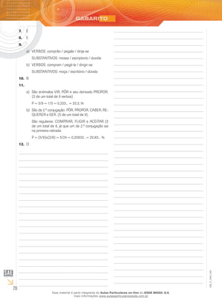 20
EM_V_GRA_009
E7.	
E8.	
9.	
VERBOS: comprão / pegala / dirija-sea)	
SUBSTANTIVOS: mossa / escriptorio / duvida
VERBOS: compram / pegá-la / dirigir-seb)	
SUBSTANTIVOS: moça / escritório / dúvida
B10.	
11.	
São anômalos VIR, PÔR e seu derivado PROPOR.a)	
(3 de um total de 9 verbos)
P = 3/9 = 1/3 = 0,333... = 33,3..%
São da 2.ª conjugação: PÔR, PROPOR, CABER, RE-b)	
QUERER e SER. (5 de um total de 9).
São regulares: COMPRAR, FUGIR e ACEITAR (3
de um total de 8, já que um da 2.ª conjugação sai
na primeira retirada.
P = (5/9)x(3/8) = 5/24 = 0,20833.. = 20,83... %
D12.	
Esse material é parte integrante do Aulas Particulares on-line do IESDE BRASIL S/A,
mais informações www.aulasparticularesiesde.com.br
 