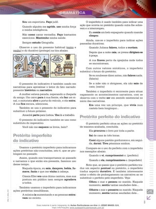 3
EM_V_GRA_010
Sou um esportista. Faço judô.
Quando alguém me agride, uso minha força
e minha inteligência.
Não como carne vermelha. Faço bastantes
exercícios. Mantenho minha saúde.
Sempre estudo Geografia.
Observe o uso do presente habitual (entro e
venho) e do durativo (protege) na tira abaixo.
IESDEBrasilS.A.
O presente do indicativo é também usado em
narrativas para aproximar o leitor do fato narrado:
presente histórico ou narrativo.
A mulher estava parada, esperando a chegada
do amigo. Um carro para à sua frente, ela faz um si-
nal, o motorista abre a porta do veículo, e ela entra.
A rua fica escura, silenciosa.
Também se usa o presente do indicativo para
substituir o futuro próximo.
Amanhã parto para Lisboa. Vou lá a trabalho.
O presente do indicativo também se usa como
substituto do imperativo.
Você não me esquece os livros, hein?
Pretérito imperfeito
do indicativo
Usamos o pretérito imperfeito para indicarmos
ações pretéritas não-concluídas, isto é, que se pro-
longam no passado.
Assim, quando nos transportamos ao passado
e narramos o que então era presente, fazemos uso
desse tempo.
Naquela época, eu saía, dançava, bebia, fu-
mava, fazia o que me vinha à cabeça.
Cássia Eller era uma ótima cantora, mas sua
postura em público nem sempre agradava
a todos.
Também usamos o imperfeito para indicarmos
ações pretéritas simultâneas.
A música ia aumentando e as pessoas entra-
vam no recinto.
O imperfeito é usado também para indicar uma
ação que ocorria no pretérito quando outra lhe sobre-
veio e a interrompeu.
Eu comia um belo espaguete quando mamãe
chegou.
Ainda, usa-se o imperfeito para indicar ações
passadas durativas.
Quando Juliana falava, todos a ouviam.
Depois que a noite caía, os jovens dirigiam-se
à praça.
A rua ficava perto da igrejinha onde todos
se encontravam.
Com outros valores sintáticos, o imperfeito
substitui o futuro do pretérito.
Se eu soubesse disso antes, não falava nada.
(falaria)
Se a mãe não a obrigasse, ela não saía de
casa. (sairia)
Também o imperfeito é recorrente para situar
vagamente os acontecimentos narrativos, com se
observa com o verbo ser em sentido existencial no
início das narrativas.
Era uma vez um príncipe, que vivia num
castelo bem longínquo...
Pretérito perfeito do indicativo
O pretérito perfeito situa as ações no pretérito
de maneira acabada, concluída.
Ela procurou o livro por toda a parte.
Saí de casa às três horas.
Comi alguns pastéis gordurosos e, em segui-
da, dormi. Tive péssimos sonhos.
Compare-se o uso do perfeito com o imperfeito
nos exemplos abaixo.
Quando o vi, cumprimentei-o. (perfeito)
Quando o via, cumprimentava-o. (imperfeito)
Note que, ao passo que o pretérito perfeito tra-
duz um aspecto pontual no pretérito, o imperfeito
traduz aspecto durativo. É também interessante
notar o efeito de prolongamento na narrativa ao se
substituir o perfeito pelo imperfeito. Veja:
Olhou o mar e pensou no marido. Naquele
momento, sentiu tantas saudades dele...
Olhava o mar e pensava no marido. Naquele
momento, sentia tantas saudades dele...
Esse material é parte integrante do Aulas Particulares on-line do IESDE BRASIL S/A,
mais informações www.aulasparticularesiesde.com.br
 