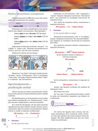 8
EM_V_GRA_010
Verbos intransitivos (completos)
Verbos intransitivos (VI) são os que não neces-
sitam de complemento de sentido.
Juliana saiu.
sujeito (SN) VI
Entretanto, há verbos classificados como intran-
sitivos que exigem circunstantes. Veja exemplos:
Juliana saiu de casa. (de casa é CC de lugar)
Juliana chegou ao colégio. (ao colégio é CC de
lugar)
Juliana falou sobre o réu. (sobre o réu é CC de
assunto)
Importante é notar que os termos “de casa”, “ao
colégio” e “sobre o réu” denotam circunstâncias ao
verbo e, por isso, não são seus actantes.
Observe os verbos da tira abaixo.
IESDEBrsailS.A.
Nessa tira “vou fazer” é locução verbal transiti-
va direta; “sacou” é intransitivo; “ficou” é de ligação;
“tinha visto” é locução verbal transitiva direta; “falar”
e “cuspindo” são intransitivos.
Aprofundamento –
predicação verbal
Vamos retomar as ideias de predicação verbal,
já que esse assunto é importantíssimo para a análise
sintática.
Se identificarmos os circunstantes numa oração
que estamos analisando e os “desprezarmos”, a ora-
ção assume configurações, estruturas-padrão.
Se o verbo for de ligação, ele não dará conteúdo
significativo de ação verbal à oração. Deverá, neces-
sariamente, ligar um sujeito a um predicativo. Vamos
reduzir a oração à seguinte configuração:
SN (sujeito) — VL — Predicativo
Exemplo:``
Ela não estava feliz ontem.
Retirando os circunstantes “não” (negação) e
“ontem” (tempo) chegamos à estrutura “Ela estava
feliz”, que preenche as condições estruturais do
esquema acima.
Se o verbo for transitivo direto, reduziremos a
seguinte estrutura:
SN (sujeito) — VL — Objeto Direto
Exemplo:``
Eu não encontrei Maria no colégio.
Retirando os circunstantes “não” e “no colégio”
(lugar), chegamos à estrutura “Eu encontrei Maria”,
que respeita as condições estruturais do esquema
dos VTDs.
Se o verbo for transitivo indireto, reduziremos à
seguinte estrutura.
prep.
SN (sujeito) ­— VTI — Objeto Indireto
Se for transitivo direto e indireto, à
estrutura seguinte:
SN (sujeito)
VTDI
Objeto Direto Objeto Indireto
prep.
Se for intransitivo, reduziremos à seguinte es-
trutura:
SN (sujeito) — VI
Assim, não faremos confusão em análises de
sentenças como:
Ela estava em casa.
Se “em casa” é circunstancial de lugar, o verbo
só pode ser intransitivo daqueles que pedem cir-
cunstancial.
Os verbos de ligação mais comuns são ser,
estar, permanecer, ficar, continuar, andar, tornar-
se. Isso não significa que serão sempre verbos de
ligação. Há duas exigências para que um verbo
tenha tal predicação:
Esse material é parte integrante do Aulas Particulares on-line do IESDE BRASIL S/A,
mais informações www.aulasparticularesiesde.com.br
 