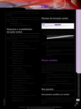 11
EM_V_GRA_010
O corpo deve ter sido encontrado sobre a mesa.
(a ação continua sendo uma apenas: a ação de en-
contrar)
Bastante comuns são as locuções de tempos com-
postos (ter ou haver + particípio) e as de voz passiva
(ser + particípio).
Tinha saído às duas.
Os dois foram encontrados na rua.
Aspectos e modalidades
da ação verbal
Os verbos auxiliares nas locuções verbais geral-
mente transmitem aspectos e modalidades da ação.
Veja os principais:
Aspecto incoativo (início da ação principal):••
Começou a chorar.
Pôs-se a falar sobre o filho.
Aspecto permansivo (de continuidade):••
Continuou falando.
Continuou a falar.
Estava jantando.
Aspecto conclusivo:••
Parou de chorar.
Deixei de fumar.
Verbos modais de possibilidade:••
Ela não pôde vir.
Ele deve ser professor.
Pode chover amanhã.
Verbos modais de capacidade:••
Não posso entender Matemática.
Não consigo fazer isso.
Verbos modais de dever, obrigação:••
Devo sair agora.
Tenho que fazer isso.
Verbos modais de tentativa:••
Tentei encontrá-lo.
Verbos modais volitivos (de vontade):••
Quero ficar aqui.
Desejo saber tudo.
Verbos modais de aparência:••
Ele parece gostar de uvas.
Sintaxe da locução verbal
Na locução verbal, quem determina a sintaxe
é o verbo principal; quem se flexiona em modo,
tempo, número e pessoa é o auxiliar.
Assim, nos exemplos abaixo, quem determina a
predicação da locução verbal é o verbo principal.
Quero sair agora. (locução verbal intransi-
tiva)
Ela começou a dizer palavras fortes. (locução
verbal transitiva direta)
Eles deviam ser amigos. (locução verbal de
ligação)
Vozes verbais
A voz verbal leva em consideração o papel do
sujeito diante da ação verbal. Quando o sujeito re-
aliza a ação expressa pelo verbo, diz-se que há voz
ativa. Quando sofre essa ação, voz passiva. E quando
realiza a ação e sofre esta ação ao mesmo tempo, voz
reflexiva. Note-se:
O cientista matou a mulher. (voz ativa)
A mulher foi morta pelo cientista. (voz pas-
siva)
O cientista matou-se. (voz reflexiva)
A voz passiva pode ser analítica (verbal) ou
sintética (pronominal).
Voz passiva
Voz passiva analítica ou verbal
A voz passiva analítica é feita com o uso de
um verbo auxiliar (geralmente o verbo “ser”) e o
particípio passado do verbo que se deseja levar à
passiva.
Esse material é parte integrante do Aulas Particulares on-line do IESDE BRASIL S/A,
mais informações www.aulasparticularesiesde.com.br
 