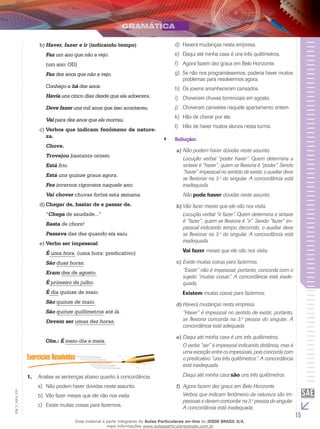 15
EM_V_GRA_010
Haver, fazer e irb)	 (indicando tempo)
Faz um ano que não a vejo.
(um ano: OD)
Faz dez anos que não a vejo.
Conheço-a há dez anos.
Havia uns cinco dias desde que ela adoecera.
Deve fazer uns mil anos que isso aconteceu.
Vai para dez anos que ele morreu.
Verbos que indicam fenômeno da nature-c)	
za.
Chove.
Trovejou bastante ontem.
Está frio.
Está uns quinze graus agora.
Fez invernos rigorosos naquele ano.
Vai chover chuvas fortes esta semana.
Chegar de, bastar de e passar de.d)	
“Chega de saudade...”
Basta de choro!
Passava das dez quando ela saiu.
Verbo ser impessoale)	
É uma hora. (uma hora: predicativo)
São duas horas.
Eram dez de agosto.
É primeiro de julho.
É dia quinze de maio.
São quinze de maio.
São quinze quilômetros até lá.
Devem ser umas dez horas.
Obs.: É meio-dia e meia.
Analise as sentenças abaixo quanto à concordância.1.	
Não podem haver dúvidas neste assunto.a)	
Vão fazer meses que ele não nos visita.b)	
Existe muitas coisas para fazermos.c)	
Haverá mudanças nesta empresa.d)	
Daqui até minha casa é uns três quilômetros.e)	
Agora fazem dez graus em Belo Horizonte.f)	
Se não nos programássemos, poderia haver muitosg)	
problemas para resolvermos agora.
Os jovens amanheceram cansados.h)	
Choveram chuvas torrenciais em agosto.i)	
Choveram canivetes naquele apartamento ontem.j)	
Hão de chorar por ela.k)	
Hão de haver muitos alunos nesta turma.l)	
Solução:``
Não podem haver dúvidas neste assunto.a)	
	 Locução verbal “poder haver”. Quem determina a
sintaxe é “haver”; quem se flexiona é “poder”. Sendo
“haver” impessoal no sentido de existir, o auxiliar deve
se flexionar na 3.a
do singular. A concordância está
inadequada.
	 Não pode haver dúvidas neste assunto.
Vão fazer meses que ele não nos visita.b)	
	 Locução verbal “ir fazer”. Quem determina a sintaxe
é “fazer”; quem se flexiona é “ir”. Sendo “fazer” im-
pessoal indicando tempo decorrido, o auxiliar deve
se flexionar na 3.a
do singular. A concordância está
inadequada.
	 Vai fazer meses que ele não nos visita.
Existe muitas coisas para fazermos.c)	
	 “Existir” não é impessoal, portanto, concorda com o
sujeito “muitas coisas”. A concordância está inade-
quada.
	 Existem muitas coisas para fazermos.
Haverá mudanças nesta empresa.d)	
	 “Haver” é impessoal no sentido de existir, portanto,
se flexiona concorda na 3.a
pessoa do singular. A
concordância está adequada.
Daqui até minha casa é uns três quilômetros.e)	
	 O verbo “ser” é impessoal indicando distância, mas é
uma exceção entre os impessoais, pois concorda com
o predicativo “uns três quilômetros”. A concordância
está inadequada.
	 Daqui até minha casa são uns três quilômetros.
Agora fazem dez graus em Belo Horizonte.f)	
	 Verbos que indicam fenômeno da natureza são im-
pessoais e devem concordar na 3.a
pessoa do singular.
A concordância está inadequada.
Esse material é parte integrante do Aulas Particulares on-line do IESDE BRASIL S/A,
mais informações www.aulasparticularesiesde.com.br
 