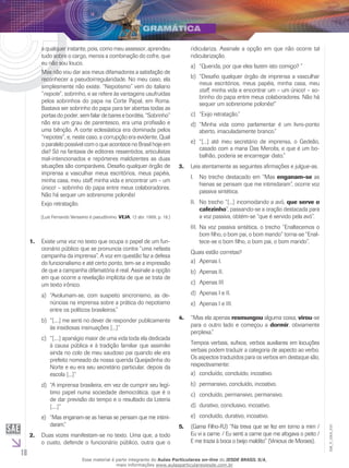 18
EM_V_GRA_010
a qualquer instante, pois, como meu assessor, aprendeu
tudo sobre o cargo, menos a combinação do cofre, que
eu não sou louco.
Mas não vou dar aos meus difamadores a satisfação de
reconhecer a pseudoirregularidade. No meu caso, ela
simplesmente não existe. “Nepotismo” vem do italiano
“nepote”, sobrinho, e se refere às vantagens usufruídas
pelos sobrinhos do papa na Corte Papal, em Roma.
Bastava ser sobrinho do papa para ter abertas todas as
portas do poder, sem falar de bares e bordéis. “Sobrinho”
não era um grau de parentesco, era uma profissão e
uma bênção. A corte eclesiástica era dominada pelos
“nepotes”, e, neste caso, a corrupção era evidente. Qual
o paralelo possível com o que acontece no Brasil hoje em
dia? Só na fantasia de editores ressentidos, articulistas
mal-intencionados e repórteres maldizentes as duas
situações são comparáveis. Desafio qualquer órgão de
imprensa a vasculhar meus escritórios, meus papéis,
minha casa, meu staff, minha vida e encontrar um – um
único! – sobrinho do papa entre meus colaboradores.
Não há sequer um sobrenome polonês!
Exijo retratação.
(Luis Fernando Verissimo é pseudônimo. VEJA, 12 abr. 1989, p. 19.)
Existe uma voz no texto que ocupa o papel de um fun-1.	
cionário público que se pronuncia contra “uma nefasta
campanha da imprensa”. A voz em questão faz a defesa
do funcionalismo e até certo ponto, tem-se a impressão
de que a campanha difamatória é real. Assinale a opção
em que ocorre a revelação implícita de que se trata de
um texto irônico.
“Avolumam-se, com suspeito sincronismo, as de-a)	
núncias na imprensa sobre a prática do nepotismo
entre os políticos brasileiros.”
“[....] me senti no dever de responder publicamenteb)	
às insidiosas insinuações [...]”
“[....] apanágio maior de uma vida toda ela dedicadac)	
à causa pública e à tradição familiar que assimilei
ainda no colo de meu saudoso pai quando ele era
prefeito nomeado da nossa querida Queijadinha do
Norte e eu era seu secretário particular, depois da
escola [...]”
“A imprensa brasileira, em vez de cumprir seu legí-d)	
timo papel numa sociedade democrática, que é o
de dar previsão do tempo e o resultado da Loteria
[....]”
“Mas enganam-se as hienas se pensam que me intimi-e)	
daram.”
Duas vozes manifestam-se no texto. Uma que, a todo2.	
o custo, defende o funcionário público, outra que o
ridiculariza. Assinale a opção em que não ocorre tal
ridicularização.
“Querida, por que eles fazem isto comigo? ”a)	
“Desafio qualquer órgão de imprensa a vasculharb)	
meus escritórios, meus papéis, minha casa, meu
staff, minha vida e encontrar um – um único! – so-
brinho do papa entre meus colaboradores. Não há
sequer um sobrenome polonês!”
“Exijo retratação.”c)	
“Minha vida como parlamentar é um livro-pontod)	
aberto, imaculadamente branco.”
“[...] até meu secretário de imprensa, o Gedeão,e)	
casado com a mana Das Mercês, e que é um bo-
balhão, poderia se encarregar disto.”
Leia atentamente as seguintes afirmações e julgue-as.3.	
No trecho destacado em “MasI.	 enganam-se as
hienas se pensam que me intimidaram”, ocorre voz
passiva sintética.
No trecho “[...] incomodando a avó,II.	 que serve o
cafezinho”, passando-se a oração destacada para
a voz passiva, obtém-se “que é servido pela avó”.
Na voz passiva sintética, o trecho “Enaltecemos oIII.	
bom filho, o bom pai, o bom marido” torna-se “Enal-
tece-se o bom filho, o bom pai, o bom marido”.
Quais estão corretas?
Apenas I.	a)	
Apenas II.b)	
Apenas IIIc)	
Apenas I e II.d)	
Apenas I e III.e)	
“Mas ela apenas4.	 resmungou alguma coisa, virou-se
para o outro lado e começou a dormir, obviamente
perplexa.”
Tempos verbais, sufixos, verbos auxiliares em locuções
verbais podem traduzir a categoria de aspecto ao verbo.
Os aspectos traduzidos para os verbos em destaque são,
respectivamente:
concluído, concluído, incoativo.a)	
permansivo, concluído, incoativo.b)	
concluído, permansivo, permansivo.c)	
durativo, conclusivo, incoativo.d)	
concluído, durativo, incoativo.e)	
(G5.	 ama Filho-RJ) “Na treva que se fez em torno a mim /
Eu vi a carne. / Eu senti a carne que me afogava o peito /
E me trazia à boca o beijo maldito” (Vinicius de Moraes).
Esse material é parte integrante do Aulas Particulares on-line do IESDE BRASIL S/A,
mais informações www.aulasparticularesiesde.com.br
 