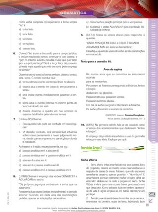 19
EM_V_GRA_010
Forma verbal composta correspondente à forma simples
“fez” é:
tinha feito.a)	
teria feito.b)	
tem feito.c)	
tenha feito.d)	
tivesse feito.e)	
(F6.	 uvest) “Ao trazer a discussão para o campo jurídico,
o antigo magistrado tentou amenizar o que dissera; a
rigor, no entanto, suscitou dúvidas cruéis: que quer dizer
‘por sua própria força’? Será a força física do posseiro,
ou essa mais aquela que a ela se soma pelo emprego
de armas?”
Observando no texto as formas verbais; dissera, tentou,
será, soma. É correto concluir que:
tentou denota evento contemporâneo de dissera.a)	
dissera situa o evento em ponto do tempo anterior ab)	
tentou.
será indica evento imediatamente posterior a ten-c)	
tou.
soma situa o evento referido no mesmo ponto dod)	
tempo indicado em será.
	dissera descreve o quadro em que ocorrem ose)	
eventos detalhados pelas demais formas.
(U7.	 nitau-SP) Observe:
	Essa questão não pode ser resolvida em bases lógi-I.	
cas.”
“A decisão, contudo, terá considerável influênciaII.	
sobre nosso pensamento e nosso julgamento mo-
ral, desde que se origine numa convicção profunda
e inabalável.”
As frases I e II estão, respectivamente, na voz:
passiva analítica em I e ativa em II.a)	
passiva sintética em I e passiva analítica em II.b)	
ativa em I e ativa em II.c)	
ativa em I e passiva analítica em II.d)	
passiva analítica em I e passiva analítica em II.e)	
(Uerj)8.	 Observe o emprego dos verbos CONHECER e
AGUARDAR no trecho:
“Os próprios jagunços conheciam a sorte que os
aguardava.”
Reescreva duas vezes (ambas integralmente) o período
anterior, fazendo, em cada uma das modificações
pedidas, apenas as adaptações necessárias.
Transponha a oração principal para a voz passiva.a)	
Substitua o verbo AGUARDAR pela expressão ES-b)	
TAR RESERVADO.
(Uerj)9.	 Releia os versos abaixo para responder à
questão.
“ONDE AVANÇO, ME DOU, e O QUE É SUGADO
AO MIM DE MIM em ecos se desmembra;”
Classifique,quantoàsvozesdoverbo,astrêsconstruções
em maiúsculo.
Texto para a questão 10.
Aves de rapina
Há muitos anos que os caminhos se arrastavam
subindo
para as montanhas.
Percorriam as florestas perseguindo a distância, lentos
e longos
deslizavam nas planícies.
Passaram chuvas, passaram ventos,
Passaram sombras aladas...
Um dia os aviões surgiram e libertaram a distância,
Os aviões desceram e levaram os caminhos.
(CARDOZO, Joaquim. Poesias Completas.
Rio de Janeiro: Civilização Brasileira, 1971.)
(UFRJ) Na primeira estrofe, fala-se do passado como10.	
o tempo dos acontecimentos que deslizavam “lentos
e longos”.
O emprego do pretérito imperfeito e o uso do gerúndio
reforçam essa ideia. Explique por quê.
Sinha Vitória
1.	 Sinha Vitória tinha amanhecido nos seus azeites. Fora
de propósito, dissera ao marido umas inconveniências a
respeito da cama de varas. Fabiano, que não esperava
semelhante desatino, apenas grunhira: – “Hum! hum!” E
amunhecara, porque realmente mulher é bicho difícil de
entender, deitara-se na rede e pegara no sono. Sinha
Vitória andara para cima e para baixo, procurando em
que desabafar. Como achasse tudo em ordem, queixara-
se da vida. E agora vingava-se em Baleia, dando-lhe um
pontapé.
2.	 Avizinhou-sedajanelabaixadacozinha,viuosmeninos,
entretidos no barreiro, sujos de lama, fabricando bois
Esse material é parte integrante do Aulas Particulares on-line do IESDE BRASIL S/A,
mais informações www.aulasparticularesiesde.com.br
 