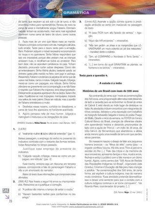 20
EM_V_GRA_010
de barro, que secavam ao sol, sob o pé de turco, e não
encontrou motivo para repreendê-los. Pensou de novo na
cama de varas e mentalmente xingou Fabiano. Dormiam
naquilo, tinham-se acostumado, mas seria mais agradável
dormirem numa cama de lastro de couro, como outras
pessoas.
3.	 Fazia mais de um ano que falava nisso ao marido.
Fabianoaprincípioconcordaracomela,mastigaracálculos,
tudo errado. Tanto para o couro, tanto para a armação.
Bem. Poderiam adquirir o móvel necessário economizando
na roupa e no querosene. Sinha Vitória respondera que
isso era impossível, porque eles vestiam mal, as crianças
andavam nuas, e recolhiam-se todos ao anoitecer. Para
bem dizer, não se acendiam candeeiros na casa. Tinham
discutido, procurado cortar outras despesas. Como não
se entendessem, Sinha Vitória aludira, bastante azeda, ao
dinheiro gasto pelo marido na feira, com jogo e cachaça.
Ressentido,Fabianocondenaraossapatosdevernizqueela
usava nas festas, caros e inúteis. Calçada naquilo, trôpega,
mexia-se como um papagaio, era ridícula. Sinha Vitória
ofendera-segravementecomacomparação,esenãofosse
o respeito que Fabiano lhe inspirava, teria despropositado.
Efetivamenteossapatosapertavam-lheosdedos,faziam-lhe
calos. Equilibrava-se mal, tropeçava, manquejava, trepada
nos saltos de meio palmo. Devia ser ridícula, mas a opinião
de Fabiano entristecera-a muito.
4.	 Desfeitas essas nuvens, curtidos os dissabores, a
cama de novo lhe aparecera no horizonte acanhado.
5.	 Agora pensava nela de mau humor. Julgava-a
inatingível e misturava-a às obrigações da casa.
(RAMOS, Graciliano. Vidas Secas. Rio de Janeiro: José Olympio, 1947.)
(Uerj)1.	
“realmente mulhera)	 é bicho difícil de entender,” (par. 1)
Nessa passagem, o emprego do verbo no presente do
indicativo contrasta com o restante das formas verbais,
todas flexionadas no tempo passado.
	 Justifique esse emprego do presente do
indicativo.
“Calçada naquilo, trôpega, mexia-se como um pa-b)	
pagaio, era ridícula.” (par. 3)
	 Esse trecho, embora seja um discurso em terceira
pessoa, corresponde à fala do personagem Fabiano e
não a um enunciado do narrador.
	 Retire do texto duas informações que comprovem essa
afirmativa.
(IME-RJ) Nas frases a seguir há erros ou improprieda-2.	
des. Reescreva-as e justifique a correção.
“A polícia não interviu a tempo de evitar o roubo.”a)	
“Haviam bastantes razões para confiarmos no teub)	
amigo.”
(U3.	 nirio-RJ) Assinale a opção correta quanto à predi-
cação atribuída ao verbo em maiúsculo na passagem
do texto.
“A casa FICA num alto lavado de ventos.” – liga-a)	
ção.
“Aqui não HÁ encantos.” – intransitivo.b)	
“Não tem jardim: as zínias e os manjericões que LE-c)	
VANTAVAM um muro colorido ao pé dos estacotes,”
– transitivo direto e indireto.
“Sim, só COMPARO o Nordeste à Terra Santa.” –d)	
intransitivo.
“(...) em torno do qual GRAVITAM as plantas, ose)	
homens e os bichos.” – intransitivo.
Texto para a questão 4.
A estrela é o índio
Histórias de um Brasil com mais de 500 anos
	 Nacontramãodoventoque 1
moveascomemorações
dos500anos,umaprogramaçãoalternativaestádeixando
de lado a caravela para se embrenhar no Brasil de antes
de Cabral. E está dando ao índio lugar de destaque na
festa. As atividades incluem encontros com integrantes de
tribos variadas, debates e uma exposição com trabalhos
do fotógrafo Sebastião Salgado e textos do poeta Thiago
de Mello. Desde o início da semana, no FOYER do Centro
Cultural Banco do Brasil, crianças de diferentes idades
vêm aprendendo história e deixando preconceitos de
lado com a ajuda de Thini-á – um índio de 29 anos, da
tribo fulni-ô, de Pernambuco que abandonou a aldeia
ainda menino após uma invasão de terra em que perdeu
vários parentes.
	 Do massacre nasceu o desejo de falar aos pequenos
homens brancos – os “filhos da elite”, como dizia – e
impedir conflitos futuros. Há três anos Thini-á percorre
escolas do Rio [...] 2
Fala das tribos e da memória de
seus ancestrais, apresenta danças e ritos, mostra arcos,
flechas e seduz o público com a fala mansa e um ótimo
humor. Agora, como centro dos “500 Anos de Revista
das Populações Indígenas no Brasil”, organizado pela
Cineduc: Cinema e Educação, ele fala para mais crianças
e adultos. “As comemorações dos 500 anos, de certa
forma, até expõem a cultura indígena, mas de maneira
muito romântica. 3
Essa atividade pretende desmistificar
isso e deixar uma semente para que o contato com a
cultura indígena continue e se torne corriqueiro”, 4
diz
Ricardo Paes, coordenador do projeto. (...)
(SÁ, Fátima. Veja, 22 mar. 2000.)
Esse material é parte integrante do Aulas Particulares on-line do IESDE BRASIL S/A,
mais informações www.aulasparticularesiesde.com.br
 