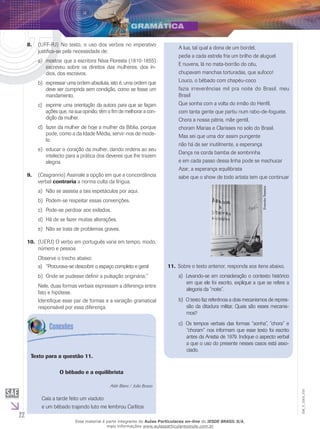 22
EM_V_GRA_010
(UFF-RJ) No texto, o uso dos verbos no imperativo8.	
justifica-se pela necessidade de:
mostrar que a escritora Nísia Floresta (1810-1855)a)	
escreveu sobre os direitos das mulheres, dos ín-
dios, dos escravos.
expressar uma ordem absoluta, isto é, uma ordem queb)	
deve ser cumprida sem condição, como se fosse um
mandamento.
exprimir uma orientação da autora para que se façamc)	
ações que, na sua opinião, têm o fim de melhorar a con-
dição da mulher.
	fazer da mulher de hoje a mulher da Bíblia, porqued)	
pode, como a da Idade Média, servir-nos de mode-
lo.
educar o coração da mulher, dando ordens ao seue)	
intelecto para a prática dos deveres que lhe trazem
alegria.
(C9.	 esgranrio) Assinale a opção em que a concordância
verbal contraria a norma culta da língua.
Não se assistia a tais espetáculos por aqui.a)	
Podem-se respeitar essas convenções.b)	
Pode-se perdoar aos exilados.c)	
Há de se fazer muitas alterações.d)	
Não se trata de problemas graves.e)	
(Uerj)10.	 O verbo em português varia em tempo, modo,
número e pessoa.
Observe o trecho abaixo:
“Procurava-se descobrir o espaço completo e gerala)	
Onde se pudesse definir a pulsação originária;”b)	
Nele, duas formas verbais expressam a diferença entre
fato e hipótese.
Identifique esse par de formas e a variação gramatical
responsável por essa diferença.
Texto para a questão 11.
O bêbado e a equilibrista
Aldir Blanc / João Bosco
Caía a tarde feito um viaduto
e um bêbado trajando luto me lembrou Carlitos
A lua, tal qual a dona de um bordel,
pedia a cada estrela fria um brilho de aluguel
E nuvens, lá no mata-borrão do céu,
chupavam manchas torturadas, que sufoco!
Louco, o bêbado com chapéu-coco
fazia irreverências mil pra noite do Brasil, meu
Brasil
Que sonha com a volta do irmão do Henfil,
com tanta gente que partiu num rabo-de-foguete.
Chora a nossa pátria, mãe gentil,
choram Marias e Clarisses no solo do Brasil.
Mas sei que uma dor assim pungente
não há de ser inutilmente, a esperança
Dança na corda bamba de sombrinha
e em cada passo dessa linha pode se machucar
Azar, a esperança equilibrista
sabe que o show de todo artista tem que continuar
EvandroTeixeira.
11. Sobre o texto anterior, responda aos itens abaixo.
Levando-se em consideração o contexto históricoa)	
em que ele foi escrito, explique a que se refere a
alegoria da “noite”.
O texto faz referência a dois mecanismos de repres-b)	
são da ditadura militar. Quais são esses mecanis-
mos?
Os tempos verbais das formas “sonha”, “chora” ec)	
“choram” nos informam que esse texto foi escrito
antes da Anistia de 1979. Indique o aspecto verbal
a que o uso do presente nesses casos está asso-
ciado.
Esse material é parte integrante do Aulas Particulares on-line do IESDE BRASIL S/A,
mais informações www.aulasparticularesiesde.com.br
 