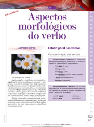 1
EM_V_GRA_009
CorelImageBank.
“No princípio era o verbo...”
A palavra verbo vem do latim verbu e significa:
a palavra. Os latinos consideravam, portanto, o verbo
como o elemento mais importante do pensamento.
Quando pensamos, usamos verbos porque eles confe-
rem dinamicidade ao pensamento. Ao compararmos
as palavras chover e chuva, notamos que esta nos dá
uma visão estática, própria dos nomes. O verbo situa
os processos no tempo, conferindo a esse processo
um caráter dinâmico, como o tempo, que não para.
O verbo é, portanto, o elemento central em tor-
no do qual disporemos sintagmas com o objetivo de
estruturar frases, ideias, pensamentos. Nada melhor
que conhecê-los para expressarmos nossas ideias
com mais precisão.
Estudo geral dos verbos
Caracterização dos verbos
Semanticamente, o verbo é uma palavra que
situa no tempo as ações, os estados, as mudanças
de estado, os fenômenos, os processos.
Pedro saiu de casa.
Maria é bonita.
Maria ficou bonita.
Pedro ganhou dinheiro com a empresa.
Choveu durante a manhã.
Aprendi o abecedário.
Morfologicamente, o verbo é um morfema
lexical ao qual se ligam morfemas gramaticais que
lhe conferem as flexões de número, de pessoa, de
modo, de tempo e de aspecto.
encontr-a-re-i		 encontr-o
encontr-a-va		 encontr-e-i
Aspectos
morfológicos
do verbo
Esse material é parte integrante do Aulas Particulares on-line do IESDE BRASIL S/A,
mais informações www.aulasparticularesiesde.com.br
 