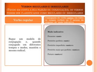 VERBOS REGULARES E IRREGULARES
(TENDO EM CONTA A SUA FLEXÃO OU CONJUGAÇÃO), OS VERBOS
PODEM SER CLASSIFICADOS COMO REGULARES OU IRREGULARES

Verbo regular

Conjugação do verbo cantar, em todos
os tempos verbais na 1ª pessoa do
singular, do modo indicativo.

Modo indicativo
Presente: canto

Segue
um
modelo
de
conjugação
e,
quando
conjugado em diferentes
tempos e modos, mantém o
mesmo radical.

Pretérito perfeito: cantei
Pretérito imperfeito: cantava

Pretérito mais-que-perfeito: cantara
Futuro: cantarei

 