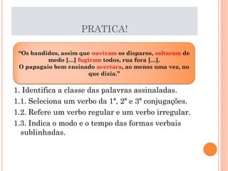 PRATICA!
“Os bandidos, assim que ouviram os disparos, saltaram de
medo […] fugiram todos, rua fora […].
O papagaio bem ensinado acertara, ao menos uma vez, no
que dizia.”

1. Identifica a classe das palavras assinaladas.
1.1. Seleciona um verbo da 1ª, 2ª e 3ª conjugações.
1.2. Refere um verbo regular e um verbo irregular.
1.3. Indica o modo e o tempo das formas verbais
sublinhadas.

 